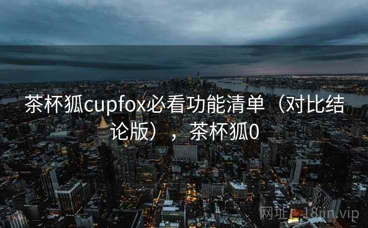 茶杯狐cupfox必看功能清单(对比结论版),茶杯狐0 茶杯狐cupfox必看功能清单(对比结论版),茶杯狐0
