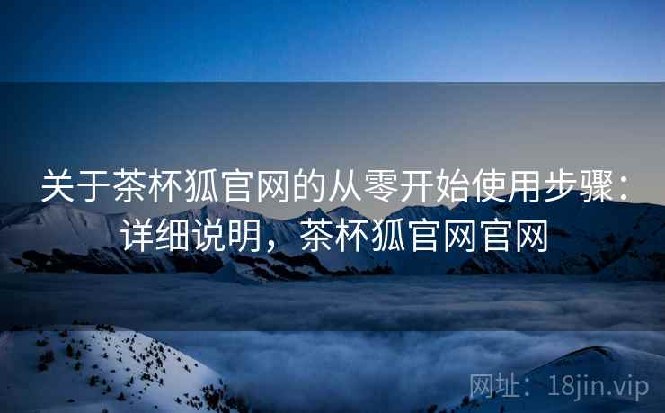 关于茶杯狐官网的从零开始使用步骤:详细说明,茶杯狐官网官网 关于茶杯狐官网的从零开始使用步骤:详细说明,茶杯狐官网官网