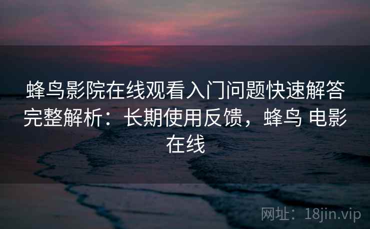 蜂鸟影院在线观看入门问题快速解答完整解析：长期使用反馈，蜂鸟 电影在线