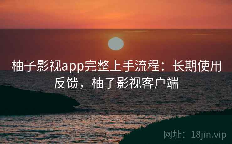 柚子影视app完整上手流程:长期使用反馈,柚子影视客户端 柚子影视app完整上手流程:长期使用反馈,柚子影视客户端