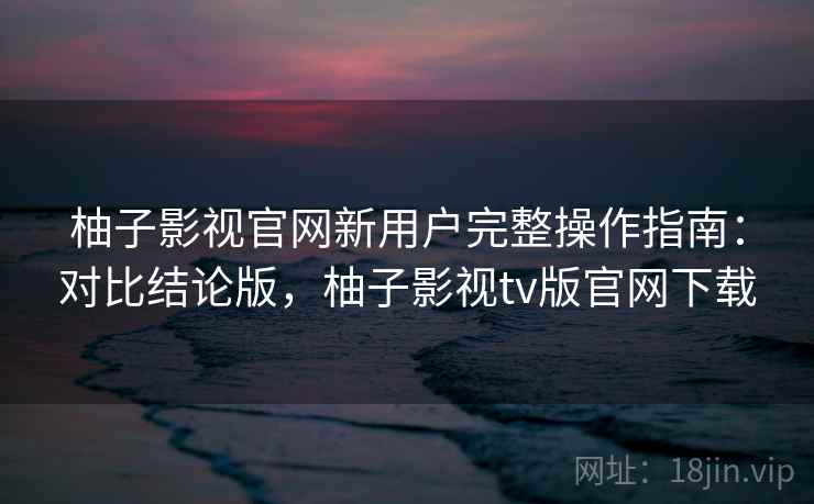 柚子影视官网新用户完整操作指南:对比结论版,柚子影视tv版官网下载 柚子影视官网新用户完整操作指南:对比结论版,柚子影视tv版官网下载