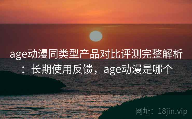 age动漫同类型产品对比评测完整解析：长期使用反馈，age动漫是哪个