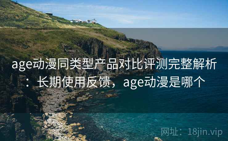 age动漫同类型产品对比评测完整解析：长期使用反馈，age动漫是哪个