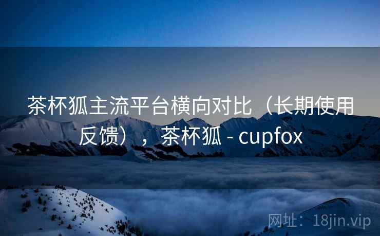 茶杯狐主流平台横向对比(长期使用反馈),茶杯狐 - cupfox 茶杯狐主流平台横向对比(长期使用反馈),茶杯狐 - cupfox