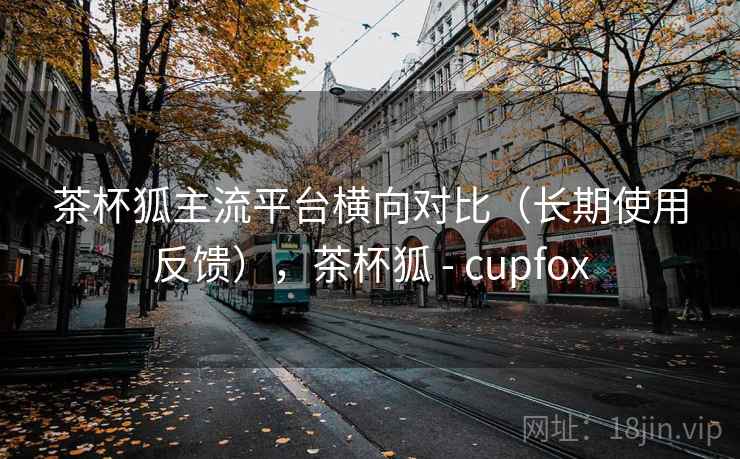 茶杯狐主流平台横向对比(长期使用反馈),茶杯狐 - cupfox 茶杯狐主流平台横向对比(长期使用反馈),茶杯狐 - cupfox