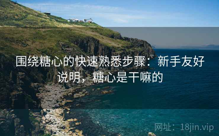 围绕糖心的快速熟悉步骤:新手友好说明,糖心是干嘛的 围绕糖心的快速熟悉步骤:新手友好说明,糖心是干嘛的
