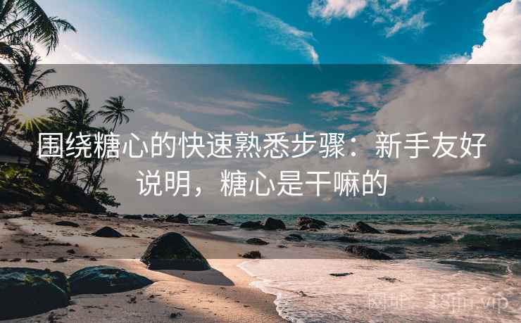 围绕糖心的快速熟悉步骤:新手友好说明,糖心是干嘛的 围绕糖心的快速熟悉步骤:新手友好说明,糖心是干嘛的