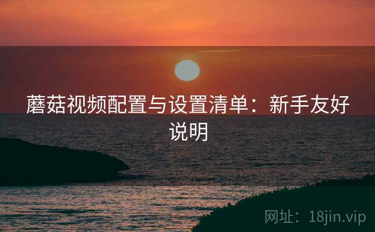 蘑菇视频配置与设置清单:新手友好说明 蘑菇视频配置与设置清单:新手友好说明