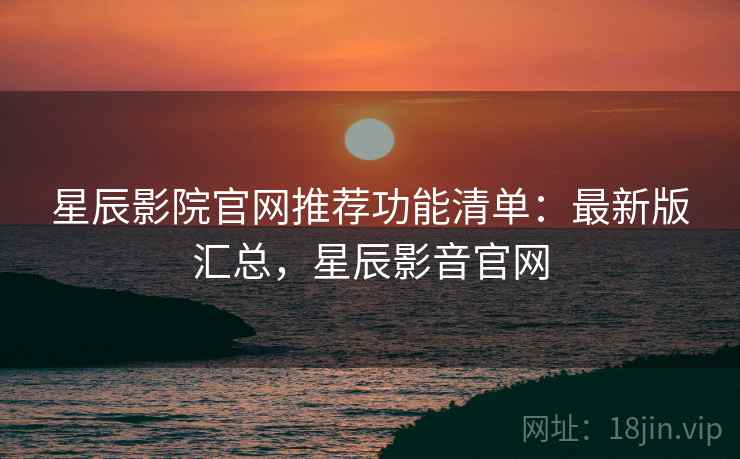 星辰影院官网推荐功能清单:最新版汇总,星辰影音官网 星辰影院官网推荐功能清单:最新版汇总,星辰影音官网