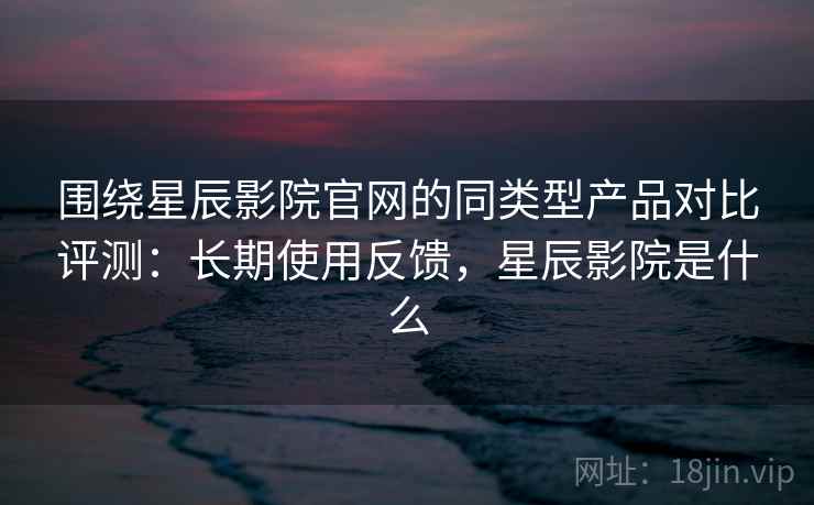 围绕星辰影院官网的同类型产品对比评测:长期使用反馈,星辰影院是什么 围绕星辰影院官网的同类型产品对比评测:长期使用反馈,星辰影院是什么