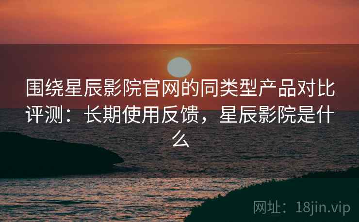 围绕星辰影院官网的同类型产品对比评测:长期使用反馈,星辰影院是什么 围绕星辰影院官网的同类型产品对比评测:长期使用反馈,星辰影院是什么