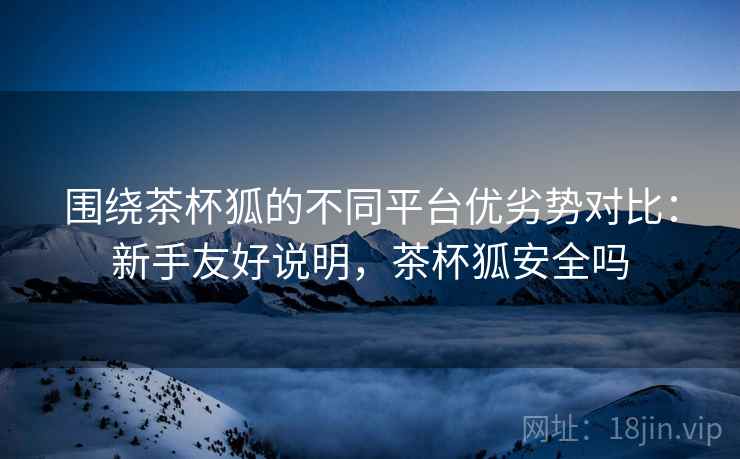 围绕茶杯狐的不同平台优劣势对比:新手友好说明,茶杯狐安全吗 围绕茶杯狐的不同平台优劣势对比:新手友好说明,茶杯狐安全吗