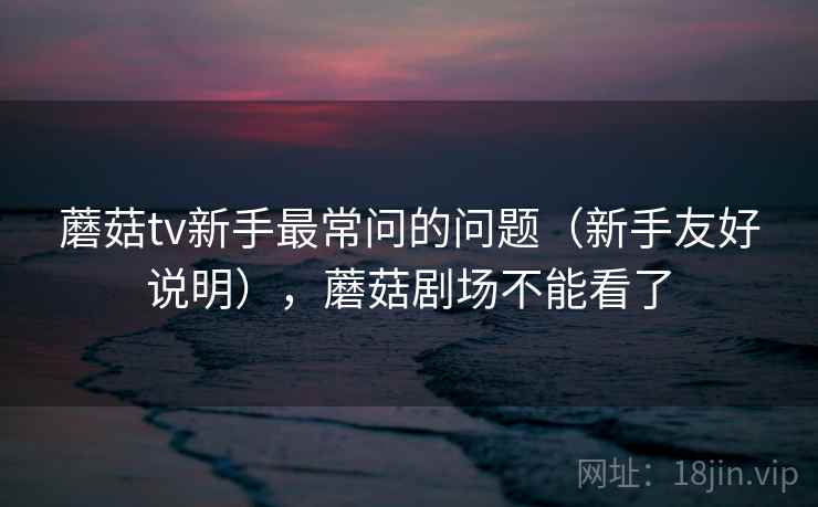 蘑菇tv新手最常问的问题(新手友好说明),蘑菇剧场不能看了 蘑菇tv新手最常问的问题(新手友好说明),蘑菇剧场不能看了