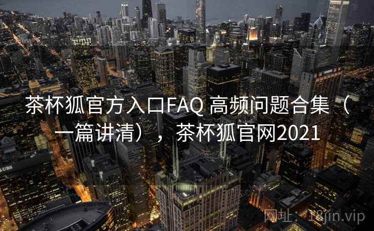 茶杯狐官方入口FAQ 高频问题合集（一篇讲清），茶杯狐官网2021