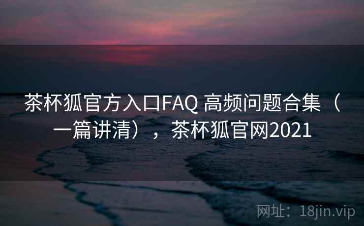茶杯狐官方入口FAQ 高频问题合集（一篇讲清），茶杯狐官网2021